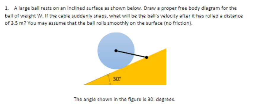 1. A large ball rests on an inclined surface as shown below. Draw a proper free body diagram for the
ball of weight W. If the cable suddenly snaps, what will be the ball's velocity after it has rolled a distance
of 3.5 m? You may assume that the ball rolls smoothly on the surface (no friction).
30°
The angle shown in the figure is 30. degrees.