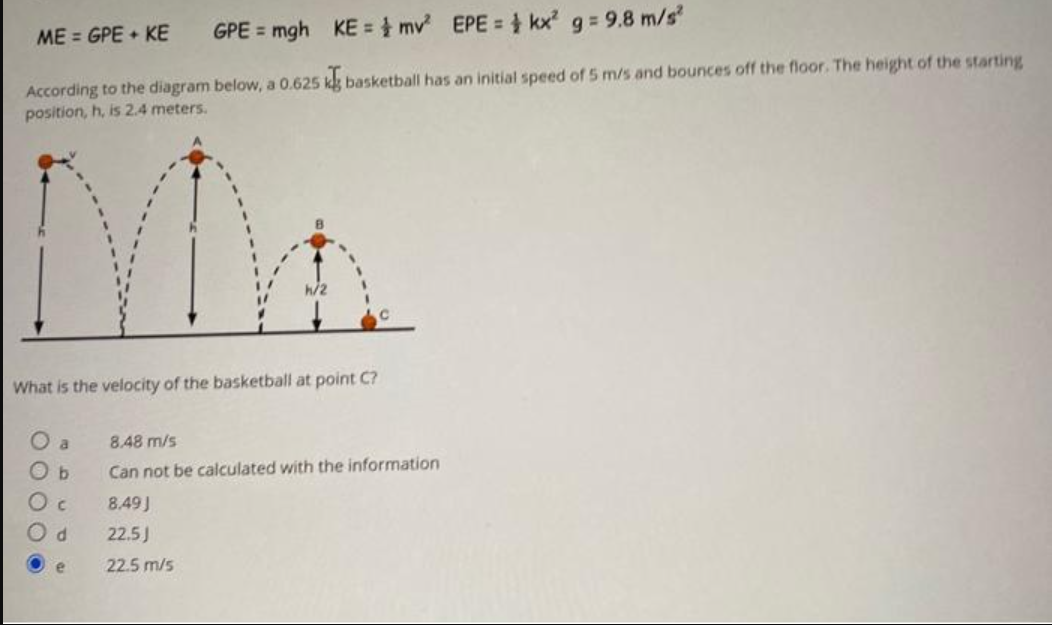 ME = GPE + KE
GPE = mgh
According to the diagram below, a 0.625 kg basketball has an initial speed of 5 m/s and bounces off the floor. The height of the starting
position, h, is 2.4 meters.
KE = mv² EPE =
What is the velocity of the basketball at point C?
a
Ob
O c
Od
e
kx² g = 9.8 m/s²
8.48 m/s
Can not be calculated with the information
8.49J
22.5J
22.5 m/s