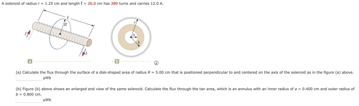 A solenoid of radius r = 1.25 cm and length = 26.0 cm has 280 turns and carries 12.0 A.
R
b
(a) Calculate the flux through the surface of a disk-shaped area of radius R = 5.00 cm that is positioned perpendicular to and centered on the axis of the solenoid as in the figure (a) above.
μWb
μWb
(b) Figure (b) above shows an enlarged end view of the same solenoid. Calculate the flux through the tan area, which is an annulus with an inner radius of a = 0.400 cm and outer radius of
b = 0.800 cm.