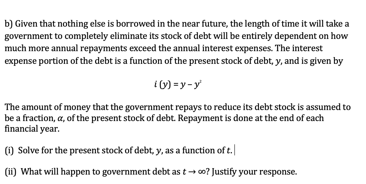 b) Given that nothing else is borrowed in the near future, the length of time it will take a
government to completely eliminate its stock of debt will be entirely dependent on how
much more annual repayments exceed the annual interest expenses. The interest
expense portion of the debt is a function of the present stock of debt, y, and is given by
i (y) = y - y
The amount of money that the government repays to reduce its debt stock is assumed to
be a fraction, a, of the present stock of debt. Repayment is done at the end of each
financial year.
(i) Solve for the present stock of debt, y, as a function of t.
(ii) What will happen to government debt as t → 00? Justify your response.
