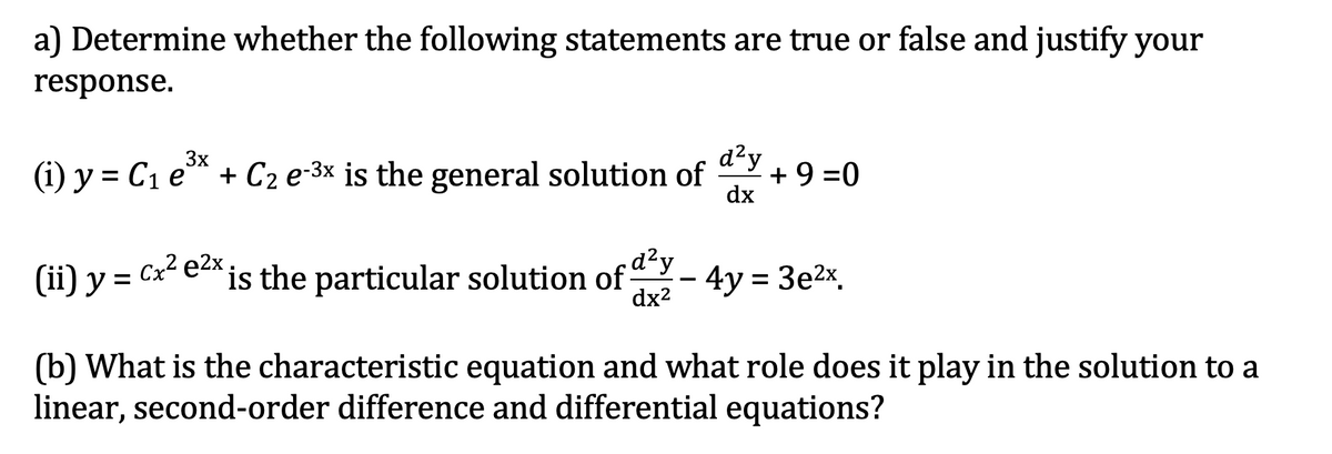 a) Determine whether the following statements are true or false and justify your
response.
d?y
+9 =0
dx
3x
(i) y = C1 e*
+ C2 e-3x is the general solution of
(ii) y = Cx e*
is the particular solution of dy
dx2
4y = 3e2x.
(b) What is the characteristic equation and what role does it play in the solution to a
linear, second-order difference and differential equations?

