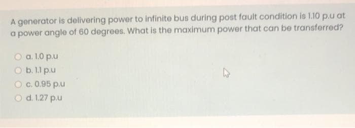 A generator is delivering power to infinite bus during post fault condition is 1.10 p.u at
a power angle of 60 degrees. What is the maximum power that can be transferred?
O a. 1.0 p.u
O b. 1.1 p.u
O c. 0.95 p.u
O d. 1.27 p.u
