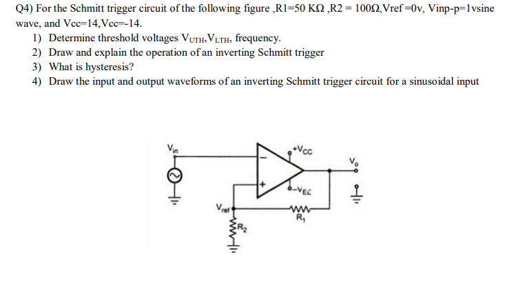 Q4) For the Schmitt trigger circuit of the following figure ,R1=50 KQ „R2 = 1002, Vref =0v, Vinp-p=1vsine
wave, and Vcc=14,Vcc=-14.
1) Determine threshold voltages VUTH, VLTH, frequency.
2) Draw and explain the operation of an inverting Schmitt trigger
3) What is hysteresis?
4) Draw the input and output waveforms of an inverting Schmitt trigger circuit for a sinusoidal input
Vin
Vcc
6-VEC
R,
