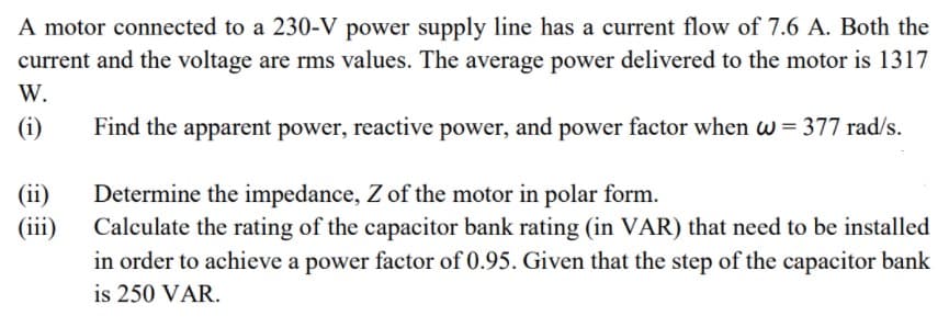 A motor connected to a 230-V power supply line has a current flow of 7.6 A. Both the
current and the voltage are rms values. The average power delivered to the motor is 1317
W.
(i)
Find the apparent power, reactive power, and power factor when w= 377 rad/s.
(ii)
Determine the impedance, Z of the motor in polar form.
Calculate the rating of the capacitor bank rating (in VAR) that need to be installed
in order to achieve a power factor of 0.95. Given that the step of the capacitor bank
is 250 VAR.
(iii)
