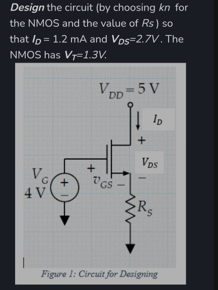 Design the circuit (by choosing kn for
the NMOS and the value of Rs) so
that /p = 1.2 mA and Vps=2.7V. The
%3D
NMOS has VȚ=1.3V.
VDp=5 V
! Ip
Vps
V
-
V GS
4 V
S.
Figure 1: Circuit for Designing
+
