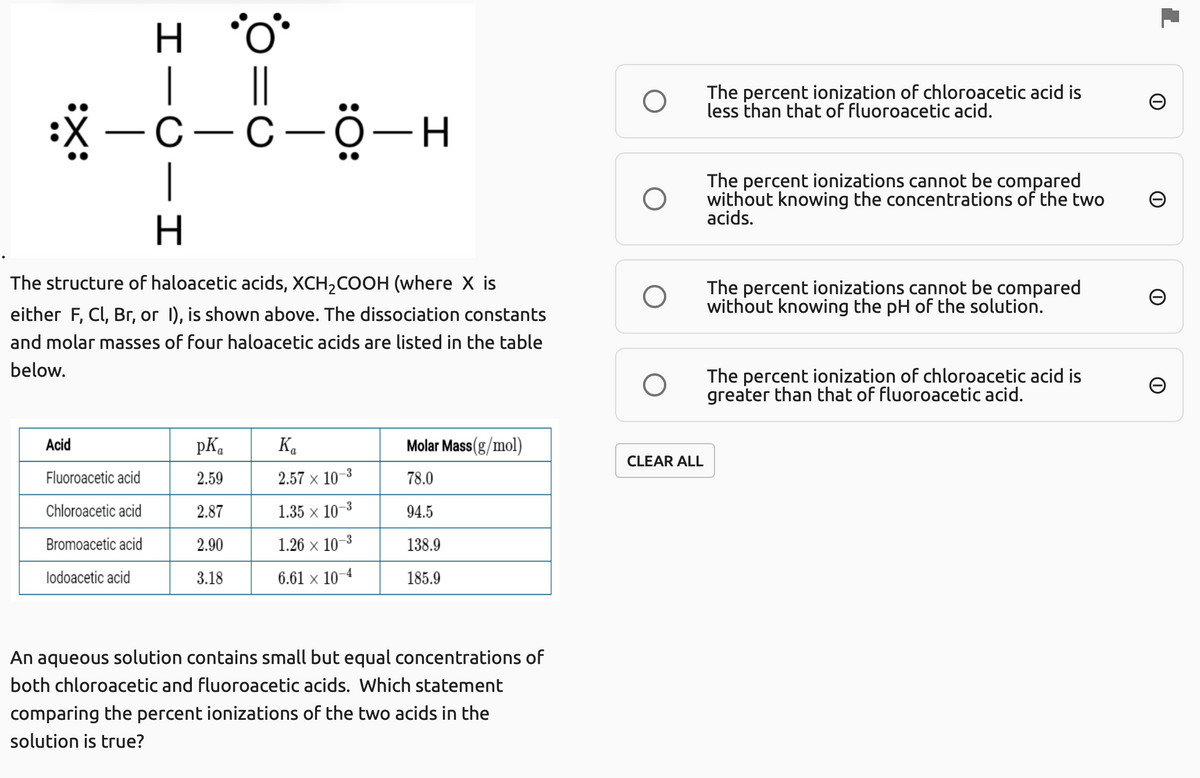 H.
|
||
The percent ionization of chloroacetic acid is
less than that of fluoroacetic acid.
:*-C-C-ö-H
The percent ionizations cannot be compared
without knowing the concentrations of the two
acids.
The structure of haloacetic acids, XCH,COOH (where X is
The percent ionizations cannot be compared
without knowing the pH of the solution.
either F, Cl, Br, or 1), is shown above. The dissociation constants
and molar masses of four haloacetic acids are listed in the table
below.
The percent ionization of chloroacetic acid is
greater than that of fluoroacetic acid.
Acid
pK.
K.
Molar Mass(g/mol)
CLEAR ALL
Fluoroacetic acid
2.59
2.57 x 10–3
78.0
Chloroacetic acid
2.87
1.35 x 10–3
94.5
Bromoacetic acid
2.90
1.26 x 10-3
138.9
lodoacetic acid
3.18
6.61 × 10-4
185.9
An aqueous solution contains small but equal concentrations of
both chloroacetic and fluoroacetic acids. Which statement
comparing the percent ionizations of the two acids in the
solution is true?
エーO-

