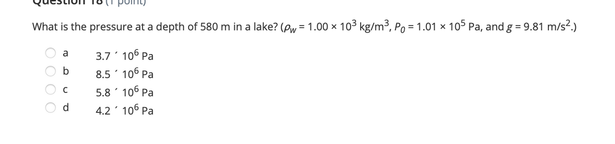 point)
What is the pressure at a depth of 580 m in a lake? (Pw = 1.00 × 103 kg/m³, Po = 1.01 × 105 Pa, and g = 9.81 m/s².)
3.7 106 Pa
8.5 106 Pa
5.8 ' 106 Pa
4.2 106 Pa
a
b
d
O O O O
