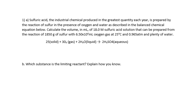 1) a) Sulfuric acid, the industrial chemical produced in the greatest quantity each year, is prepared by
the reaction of sulfur in the presence of oxygen and water as described in the balanced chemical
equation below. Calculate the volume, in ml, of 18.0 M sulfuric acid solution that can be prepared from
the reaction of 1850 g of sulfur with 6.50x10ʻmL oxygen gas at 25°C and 0.965atm and plenty of water.
25(solid) + 30: (gas) + 2H20(liquid) > 2H;SO4(aqueous)
b. Which substance is the limiting reactant? Explain how you know.
