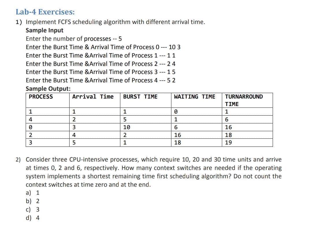 Lab-4 Exercises:
1) Implement FCFS scheduling algorithm with different arrival time.
Sample Input
Enter the number of processes -- 5
Enter the Burst Time & Arrival Time of Process 0 --- 10 3
Enter the Burst Time &Arrival Time of Process 1
--- 11
Enter the Burst Time &Arrival Time of Process 2 --- 24
Enter the Burst Time &Arrival Time of Process 3 --- 15
Enter the Burst Time &Arrival Time of Process 4 --- 5 2
Sample Output:
PROCESS
Arrival Time
BURST TIME
WAITING TIME
TURNARROUND
TIME
1
1
1
1
4
5
1
3
10
16
2
4
2
16
18
3
5
1
18
19
2) Consider three CPU-intensive processes, which require 10, 20 and 30 time units and arrive
at times 0, 2 and 6, respectively. How many context switches are needed if the operating
system implements a shortest remaining time first scheduling algorithm? Do not count the
context switches at time zero and at the end.
a) 1
b) 2
c) 3
d) 4
