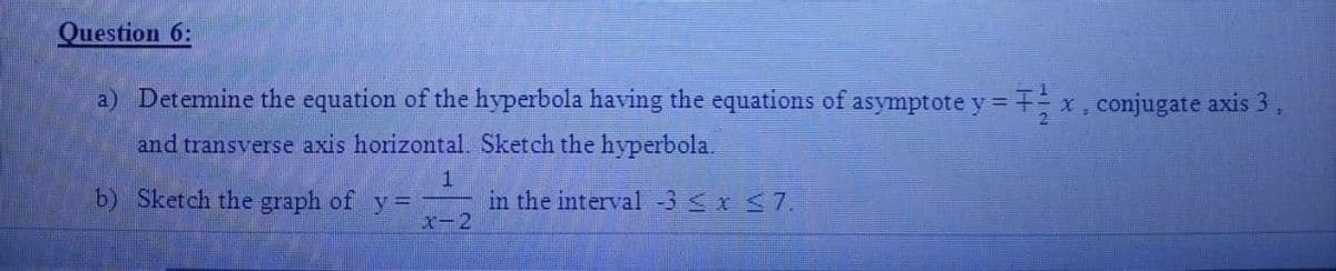 Question 6:
a) Determine the equation of the hyperbola having the equations of asymptote y = 7x, conjugate axis 3
and transverse axis horizontal. Sketch the hyperbola.
b) Sketch the graph of
in the interval -3 <x <7.
x-2

