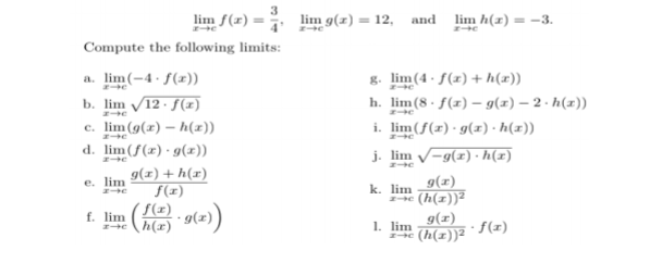 lim f(x) =
lim g(z) = 12, and lim h(x) = -3.
Compute the following limits:
a. lim(-4· f(x)).
b. lim 12 · f(x)
c. lim(g(x) – h(x))
g. lim(4 - f(x) + h(x))
h. lim(8· f(z) – g(z) – 2 · h(x))
i. lim(ƒ(x)·g(x) · h(x))
e
d. lim(f(x)·g(x))
g(x) + h(r)
f(x)
j. lim -g(x) · h(x)
g(x)
e (h(z))?
e. lim
k. lim
S(x)
h(x) *9(x))
f. lim
g(x)
e (h(x))²
· f(x)
1. lim
e
