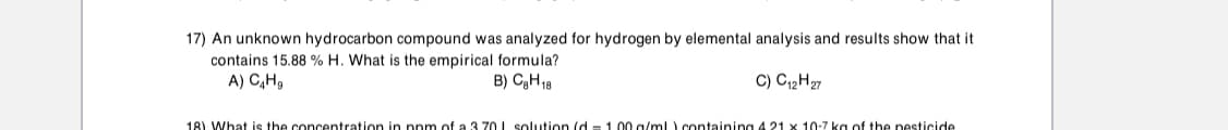 17) An unknown hydrocarbon compound was analyzed for hydrogen by elemental analysis and results show that it
contains 15.88 % H. What is the empirical formula?
A) C,H,
B) CgH18
C) C12H27
18) What is the concentration in ppm of a 3 70 L solution (d = 1.00 g/ml) containing 4 21 x 10:7 ka of the pesticide
