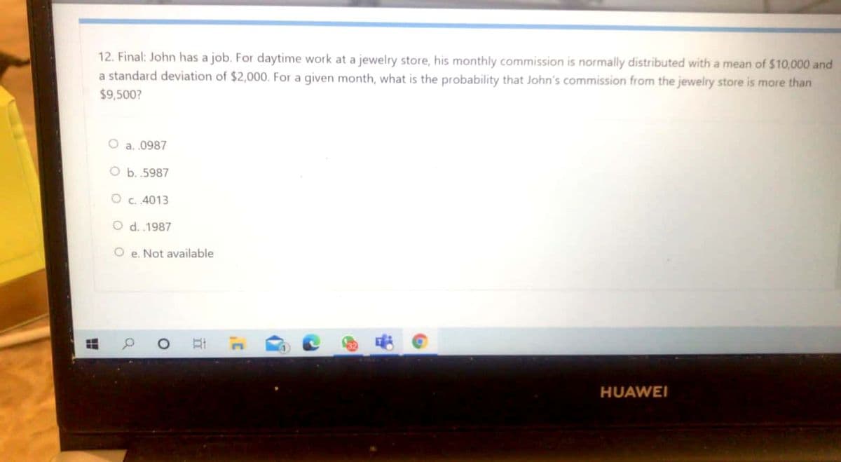 12. Final: John has a job. For daytime work at a jewelry store, his monthly commission is normally distributed with a mean of $10,000 and
a standard deviation of $2,000. For a given month, what is the probability that John's commission from the jewelry store is more than
$9,500?
O a. .0987
O b. .5987
O c. 4013
O d. .1987
e. Not available
32
HUAWEI
