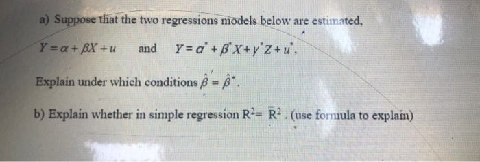 a) Suppose that the two regressions models below are estimated,
Y a+BX+u
and Y= a +B'x+y°z+u',
Explain under which conditions B= ß*.
b) Explain whether in simple regression R²= R? . (use formula to explain)
