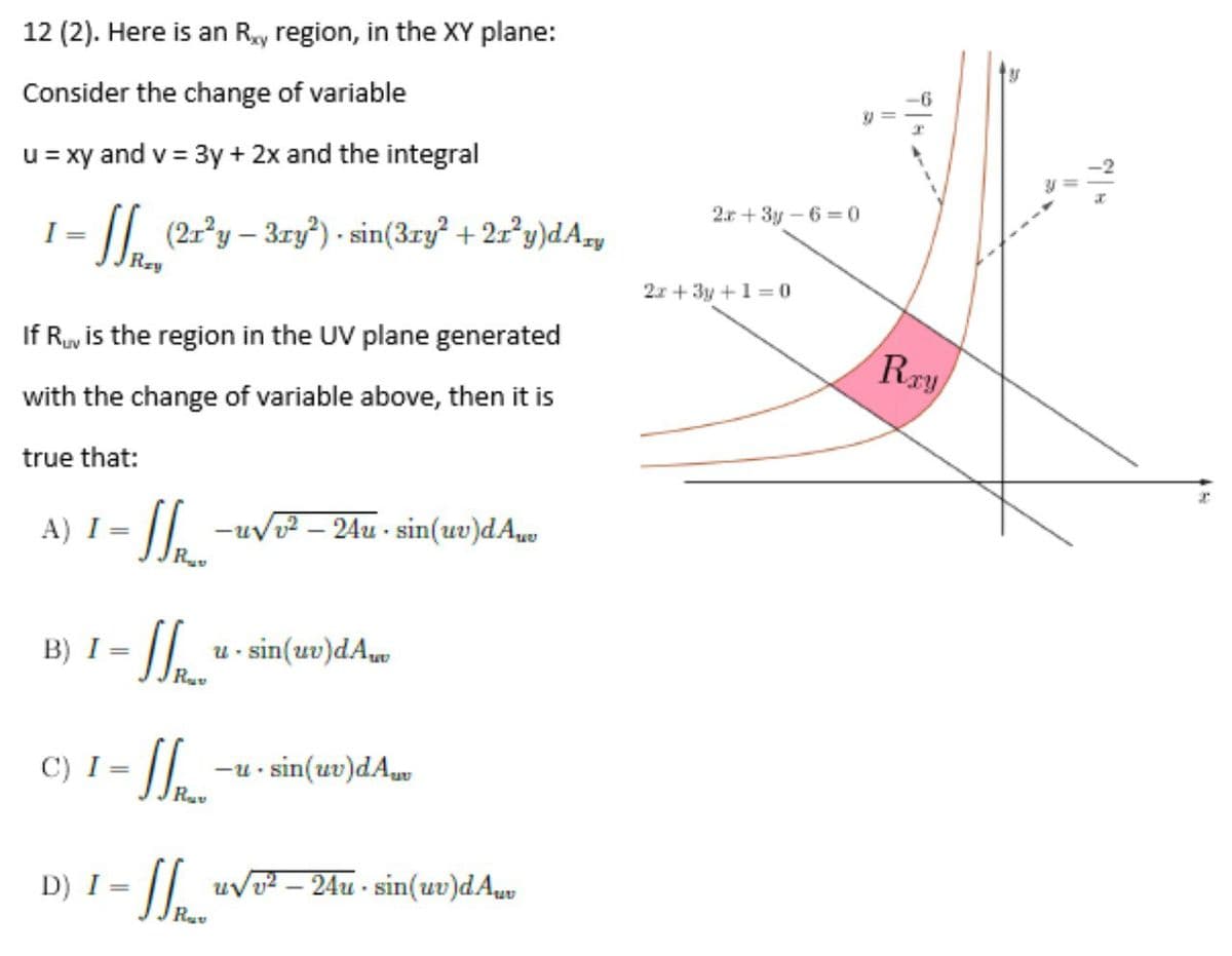 12 (2). Here is an Ry region, in the XY plane:
Consider the change of variable
-6
u = xy and v = 3y + 2x and the integral
2.r + 3y – 6 =0
I =
/I, (21°y – 3ry) - sin(3ry +2r°y)dAzy
2x + 3y +1 = 0
If Ry is the region in the UV plane generated
Rry
with the change of variable above, then it is
true that:
-uv? – 24u - sin(uv)dAu
R
A) I =
B) I = ||. u- sin(uv)dA
Rav
C) I =
-u - sin(uv)dAv
%3D
D) I = || uvT? – 24u - sin(uv)dAuy
Ra
