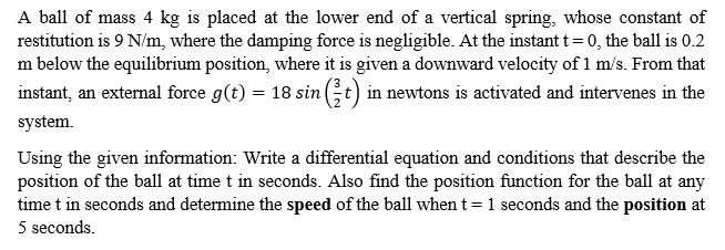 A ball of mass 4 kg is placed at the lower end of a vertical spring, whose constant of
restitution is 9 N/m, where the damping force is negligible. At the instant t =0, the ball is 0.2
m below the equilibrium position, where it is given a downward velocity of 1 m/s. From that
instant, an external force g(t) = 18 sin (t) in newtons is activated and intervenes in the
system.
Using the given information: Write a differential equation and conditions that describe the
position of the ball at time t in seconds. Also find the position function for the ball at any
time t in seconds and determine the speed of the ball when t= 1 seconds and the position at
5 seconds.
