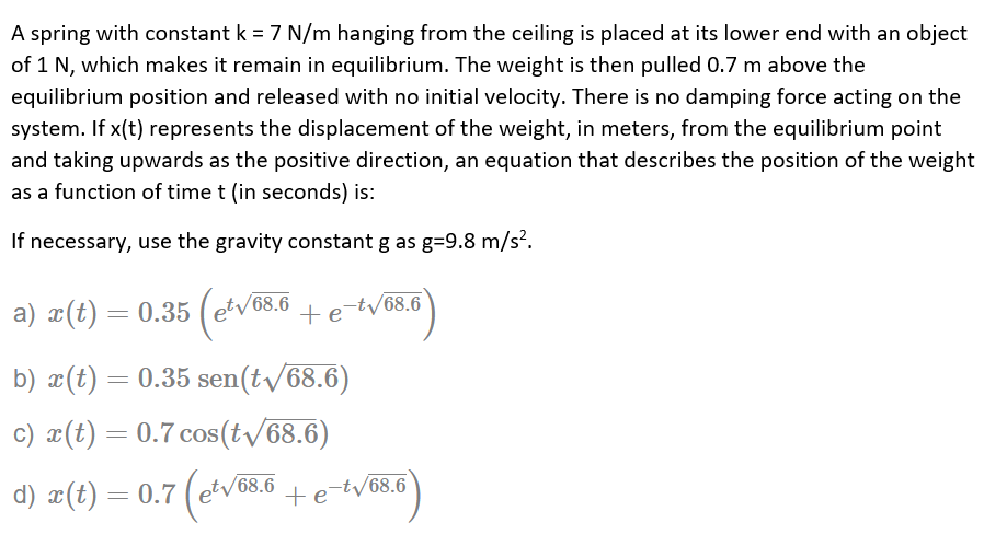 A spring with constant k = 7 N/m hanging from the ceiling is placed at its lower end with an object
of 1 N, which makes it remain in equilibrium. The weight is then pulled 0.7 m above the
equilibrium position and released with no initial velocity. There is no damping force acting on the
system. If x(t) represents the displacement of the weight, in meters, from the equilibrium point
and taking upwards as the positive direction, an equation that describes the position of the weight
as a function of time t (in seconds) is:
If necessary, use the gravity constant g as g=9.8 m/s?.
etv68
a) x(t) = 0.35 (
68.6
+e-tv68.6
b) x(t) = 0.35 sen(t/68.6)
c) x(t) = 0.7 cos(t/68.6)
d) æ(t) =
0.7 (etv68.6
tetv68.6
