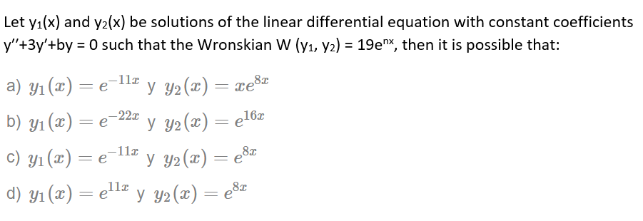 Let y1(x) and y2(x) be solutions of the linear differential equation with constant coefficients
y"+3y'+by = 0 such that the Wronskian W (yı, y2) = 19ex, then it is possible that:
-11x
-22x
b) ул (ӕ) — е 2 у У2(2) — е16г
-11x
с) ул (г) — е
y Y2(x) = e8z
11a
d) y1 (x) = el= y Y2(x) = e%z
