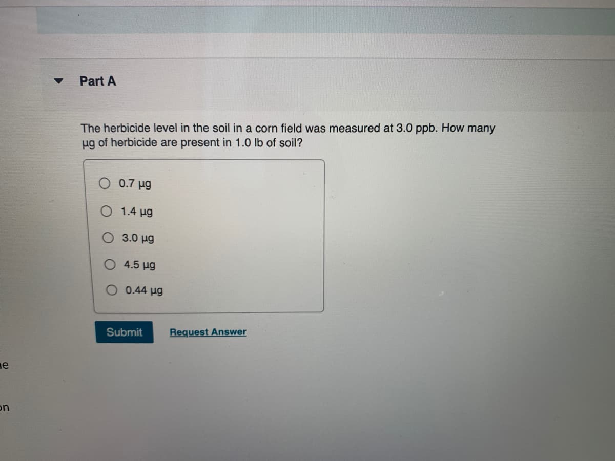 Part A
The herbicide level in the soil in a corn field was measured at 3.0 ppb. How many
ug of herbicide are present in 1.0 lb of soil?
0.7 ug
1.4 ug
3.0 ug
4.5 ug
0.44 ug
Submit
Request Answer
ne
on
