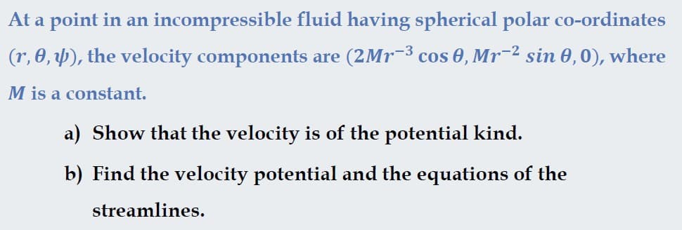 At a point in an incompressible fluid having spherical polar co-ordinates
(r, 0, 4), the velocity components are (2Mr-3 cos 0, Mr¯2 sin 0,0), where
M is a constant.
a) Show that the velocity is of the potential kind.
b) Find the velocity potential and the equations of the
streamlines.
