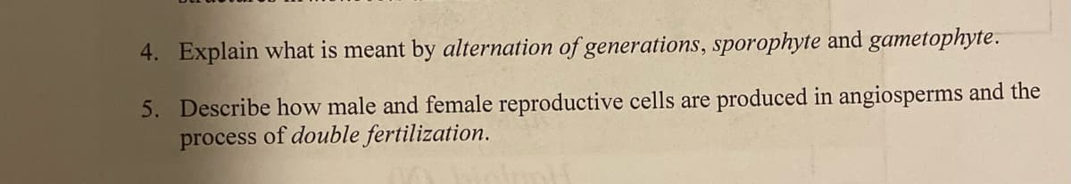 4. Explain what is meant by alternation of generations, sporophyte and gametophyte.
5. Describe how male and female reproductive cells are produced in angiosperms and the
process of double fertilization.
