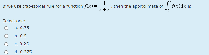 If we use trapezoidal rule for a function f(x) =
x +2
1
then the approximate of f(x)dx is
Select one:
a. 0.75
b. 0.5
c. 0.25
d. 0.375
