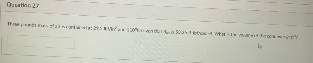 Question 27
Three pounds mass of air is contained at 29.5 lbf/in? and 110°F. Given that Rair is 53.35 ft-lbf/lbm-R. What is the volume of the container in ft3?
