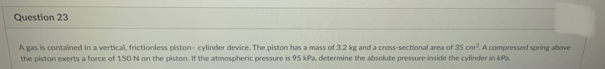 Question 23
A gas is contained in a vertical, frictionless piston- cylinder device. The piston has a mass of 3.2 kg and a cross-sectional area of 35 cm2. A compressed spring above
the piston exerts a force of 150 N on the piston. If the atmospheric pressure is 95 kPa, determine the absolute pressure inside the cylinder in kPa.
