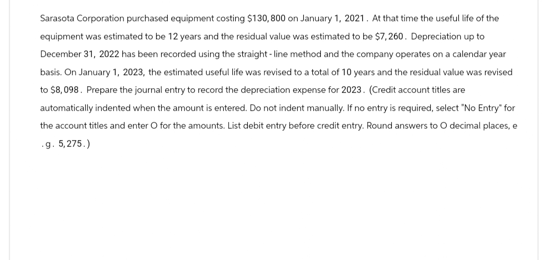 Sarasota Corporation purchased equipment costing $130, 800 on January 1, 2021. At that time the useful life of the
equipment was estimated to be 12 years and the residual value was estimated to be $7,260. Depreciation up to
December 31, 2022 has been recorded using the straight-line method and the company operates on a calendar year
basis. On January 1, 2023, the estimated useful life was revised to a total of 10 years and the residual value was revised
to $8,098. Prepare the journal entry to record the depreciation expense for 2023. (Credit account titles are
automatically indented when the amount is entered. Do not indent manually. If no entry is required, select "No Entry" for
the account titles and enter O for the amounts. List debit entry before credit entry. Round answers to O decimal places, e
.g. 5,275.)