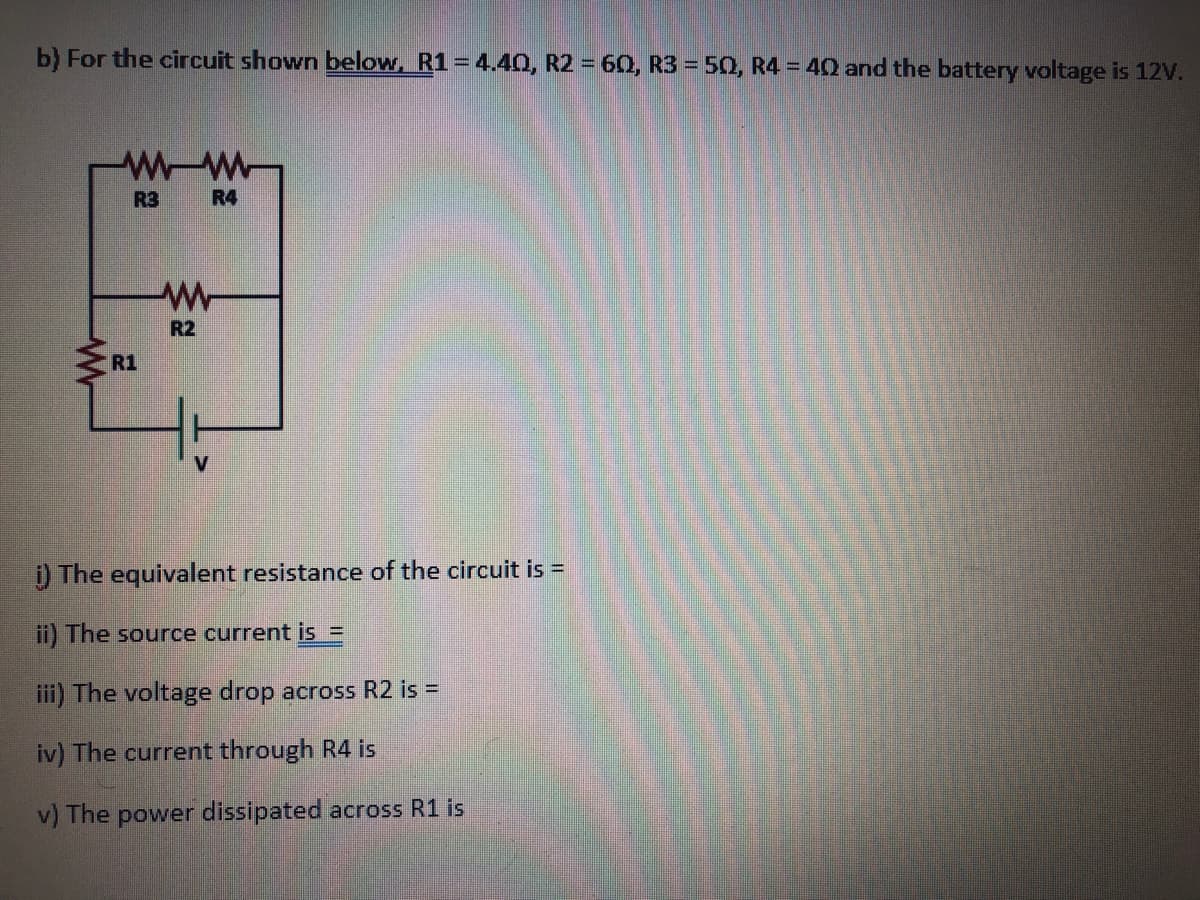 b) For the circuit shown below, R1=4.40, R2 = 60, R3 = 50, R4 = 4Q and the battery voltage is 12V.
R3
R4
R2
R1
)The equivalent resistance of the circuit is =
ii) The source current is =
iii) The voltage drop across R2 is =
iv) The current through R4 is
v) The power dissipated across R1 is
W-
