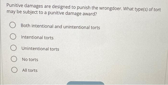 Punitive damages are designed to punish the wrongdoer. What type(s) of tort
may be subject to a punitive damage award?
Both intentional and unintentional torts
Intentional torts
Unintentional torts
No torts
All torts