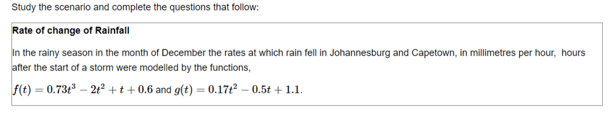 Study the scenario and complete the questions that follow:
Rate of change of Rainfall
In the rainy season in the month of December the rates at which rain fell in Johannesburg and Capetown, in millimetres per hour, hours
after the start of a storm were modelled by the functions,
|f(t) = 0.73t³ — 2t² + t + 0.6 and g(t) = 0.17t² – 0.5t + 1.1.