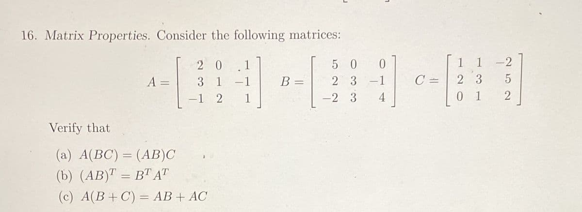 16. Matrix Properties. Consider the following matrices:
2 0
1
5 0
1 1 -2
A =
3 1
-1
В
2 3-1
C =
2 3
-1 2
1
-2 3
4
0 1
2
Verify that
(a) A(BC) = (AB)C
%3D
(b) (AB)" = BT AT
(c) A(B+C) = AB+ AC
