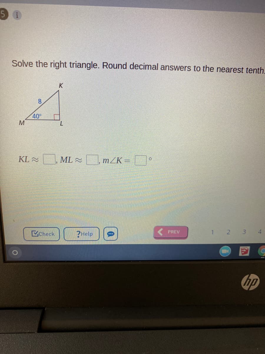 Solve the right triangle. Round decimal answers to the nearest tenth.
K
8
40°
KL 2
ML , mZK=
PREV
1 2 3 4
Check
?Help
hp
