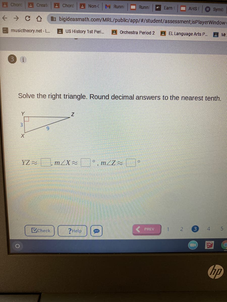 AChord
A Create
A Chord
: Non-CM Runni
Runni
Earn
AHS F
Symb
a bigideasmath.com/MRL/public/app/#/student/assessment;isPlayerWindow=
musictheory.net-L.
- US History 1st Peri.
A Orchestra Period 2
AEL Language Arts P.
A Mr.
3.
i
Solve the right triangle. Round decimal answers to the nearest tenth.
3.
6.
YZ , mZX °, mZZ~
Check
?Help
PREV
1
3.
4.
hp
