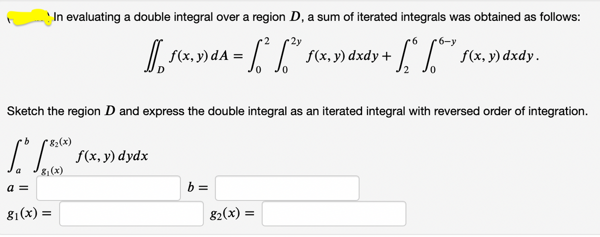 In evaluating a double integral over a region D, a sum of iterated integrals was obtained as follows:
2
2y
9.
6-у
/| f(x, y) dA =
f(x, y) dxdy +
f(x, y) dxdy.
Sketch the region D and express the double integral as an iterated integral with reversed order of integration.
'82(x)
f(x, y) dydx
8 (x)
a =
b =
81(x) =
82(x) :
