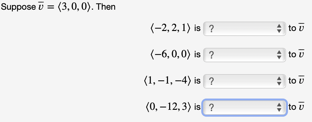 Suppose v =
(3,0,0). Then
(-2, 2, 1) is ?
to v
(-6, 0,0) is ?
to v
(1, –1, –4) is ?
to v
(0, – 12,3) is ?
+ to v
