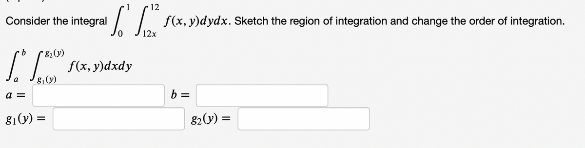 1
• 12
Consider the integral
| / f(x,y)dydx. Sketch the region of integration and change the order of integration.
12x
* 82(y)
f(x, y)dxdy
9.
a =
b =
81(y) =
82(y) =
