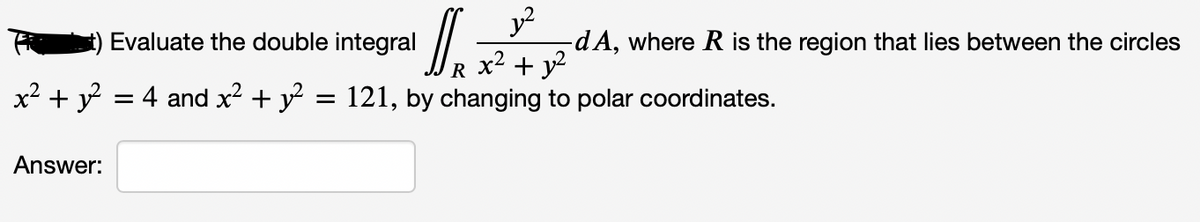 J.
y?
dA, where R is the region that lies between the circles
x2 + y?
Evaluate the double integral
R
x² + y?
= 4 and x + y = 121, by changing to polar coordinates.
Answer:
