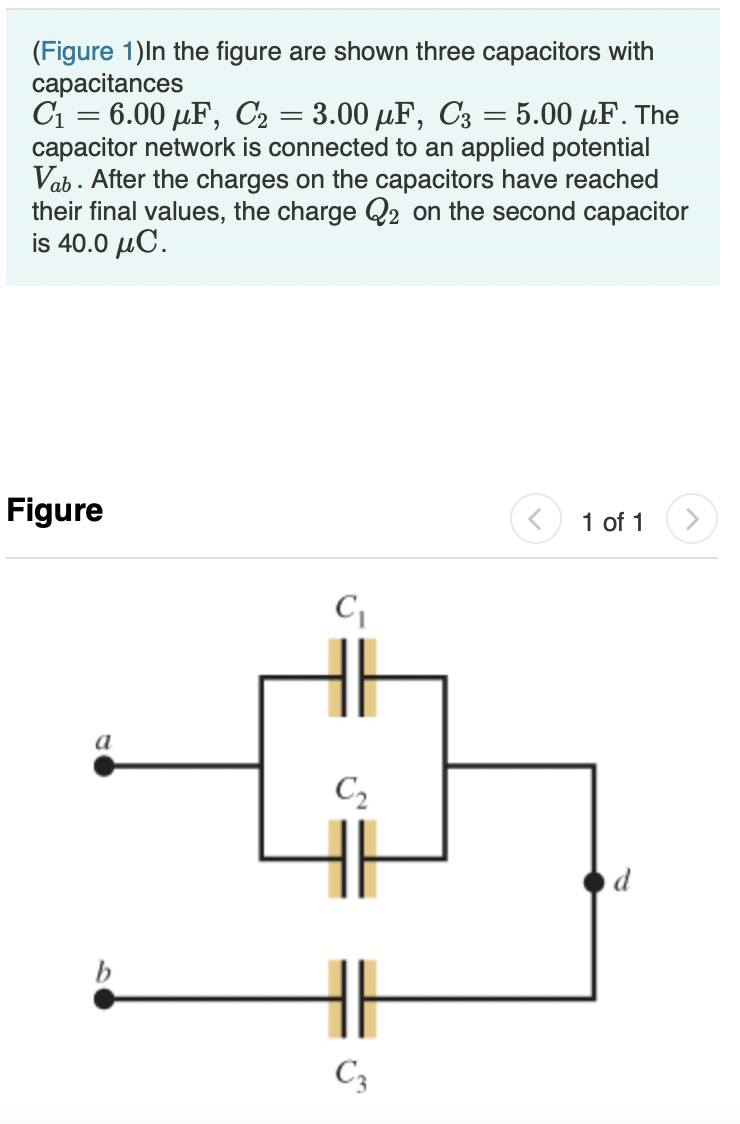(Figure 1)In the figure are shown three capacitors with
capacitances
C1 = 6.00 µF, C2 = 3.00 µF, C3 = 5.00 µF. The
capacitor network is connected to an applied potential
Vab . After the charges on the capacitors have reached
their final values, the charge Q2 on the second capacitor
is 40.0 µC.
Figure
1 of 1
a
C2
