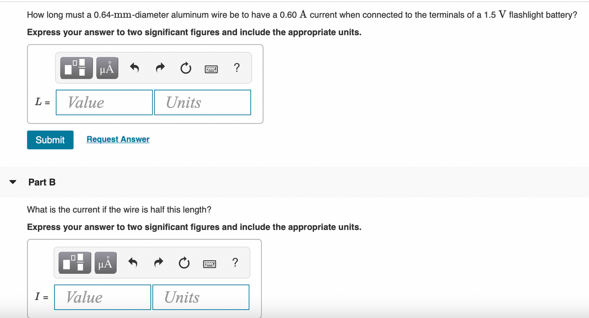 How long must a 0.64-mm-diameter aluminum wire be to have a 0.60 A current when connected to the terminals of a 1.5 V flashlight battery?
Express your answer to two significant figures and include the appropriate units.
HA
?
L =
Value
Units
Submit
Request Answer
Part B
What is the current if the wire is half this length?
Express your answer to two significant figures and include the appropriate units.
?
I =
Value
Units
