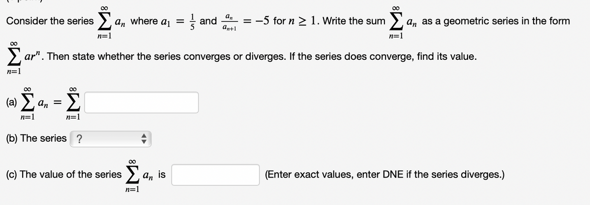 an
and
an+1
= -5 for n > 1. Write the sum
Consider the series
an where a =
an as a geometric series in the form
n=1
n=1
00
> ar". Then state whether the series converges or diverges. If the series does converge, find its value.
n=1
00
(a) E.
Σ
an =
n=1
n=1
(b) The series ?
(c) The value of the series
An
is
(Enter exact values, enter DNE if the series diverges.)
n=1
iM³
