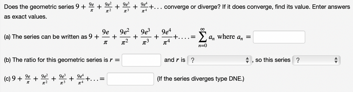 Does the geometric series 9 +
9e
9e?
9e3
9e4
+...
converge or diverge? If it does converge, find its value. Enter answers
as exact values.
9e
(a) The series can be written as 9 +
9e?
9e3
9e4
+.
+
> a, where an =
n=0
(b) The ratio for this geometric series is r =
and r is ?
so this series ?
9e?
(c) 9 + 2e
+
+
9e3
+ 9et
+.
(If the series diverges type DNE.)
.. -
+
