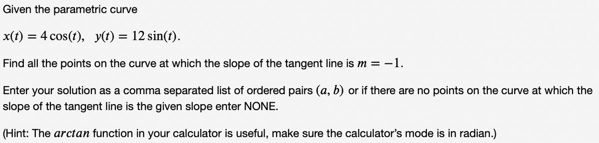 Given the parametric curve
x(t) = 4 cos(t), y(t) = 12 sin(t).
Find all the points on the curve at which the slope of the tangent line is m = -1.
Enter
your
solution as a comma separated list of ordered pairs (a, b) or if there are no points on the curve at which the
slope of the tangent line is the given slope enter NONE.
(Hint: The arctan function in your calculator is useful, make sure the calculator's mode is in radian.)
