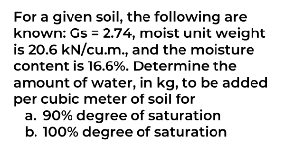 For a given soil, the following are
known: Gs = 2.74, moist unit weight
is 20.6 kN/cu.m., and the moisture
content is 16.6%. Determine the
amount of water, in kg, to be added
per cubic meter of soil for
a. 90% degree of saturation
b. 100% degree of saturation
