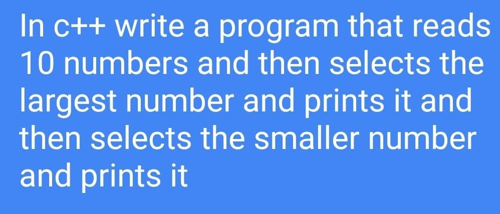 In c++ write a program that reads
10 numbers and then selects the
largest number and prints it and
then selects the smaller number
and prints it
