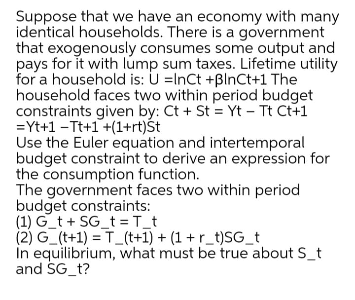 Suppose that we have an economy with many
identical households. There is a government
that exogenously consumes some output and
pays for it with lump sum taxes. Lifetime utility
for a household is: U =InCt +ßlnCt+1 The
household faces two within period budget
constraints given by: Ct + St = Yt – Tt Ct+1
=Yt+1 -Tt+1 +(1+rt)St
Use the Euler equation and intertemporal
budget constraint to derive an expression for
the consumption function.
The government faces two within period
budget constraints:
(1) G_t + SG_t = T_t
(2) G_(t+1) = T_(t+1) + (1 + r_t)SG_t
In equilibrium, what must be true about S_t
and SG_t?
