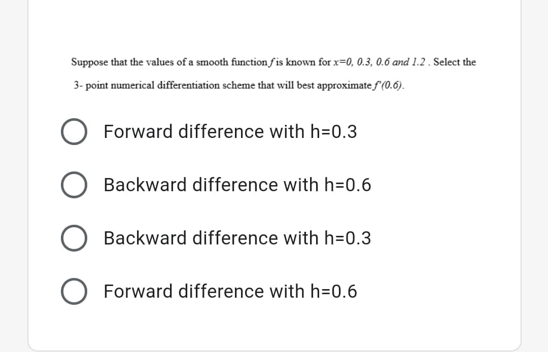 Suppose that the values of a smooth function fis known for x=0, 0.3, 0.6 and 1.2 . Select the
3- point numerical differentiation scheme that will best approximate f (0.6).
Forward difference with h=0.3
Backward difference with h=0.6
Backward difference with h=0.3
Forward difference with h=0.6
