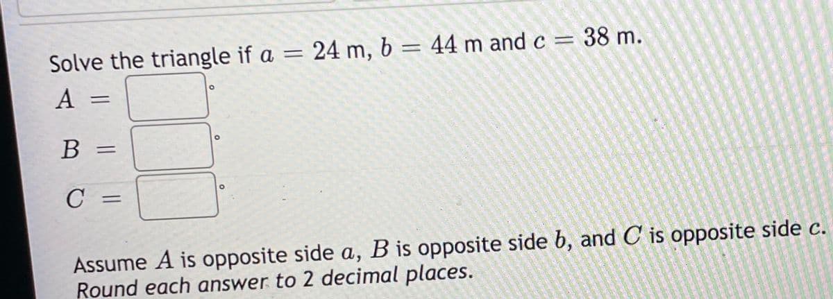 Solve the triangle if a = 24 m, b = 44 m and c = 38 m.
A
B
Assume A is opposite side a, B is opposite side b, and C is opposite side c.
Round each answer to 2 decimal places.
