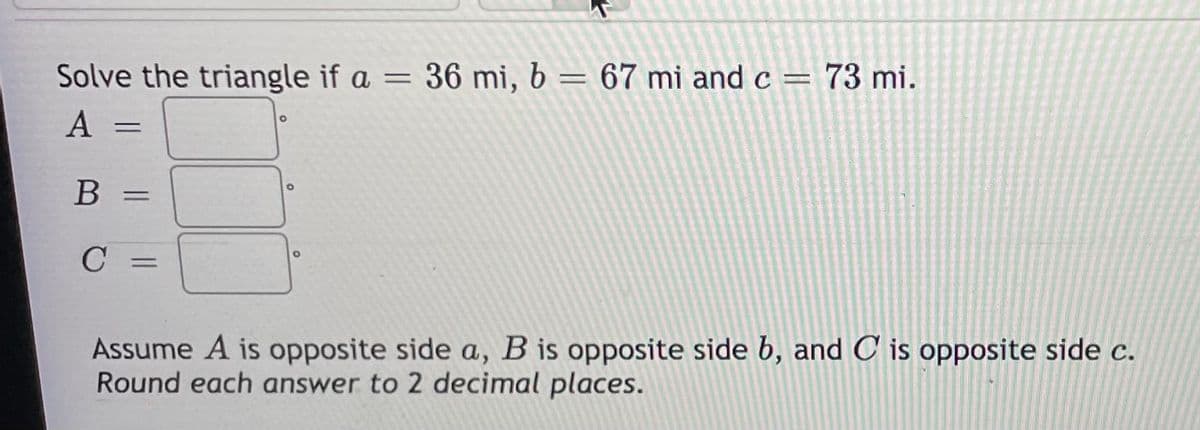 Solve the triangle if a = 36 mi, b = 67 mi and c = 73 mi.
A =
%3D
C
%3D
Assume A is opposite side a, B is opposite side b, and C is opposite side c.
Round each answer to 2 decimal places.
